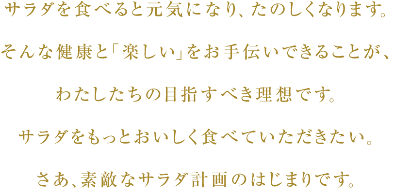 サラダを食べると元気になり、たのしくなります。そんな健康と「楽しい」をお手伝いできることが、わたしたちの目指すべき理想です。サラダをもっとおいしく食べていただきたい。さあ、素敵なサラダ計画のはじまりです。